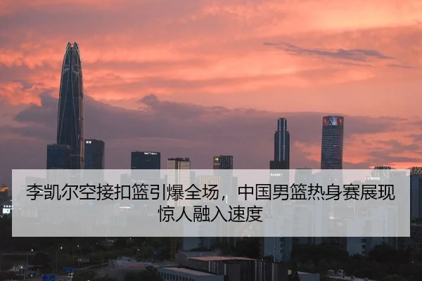 李凯尔空接扣篮引爆全场，中国男篮热身赛展现惊人融入速度