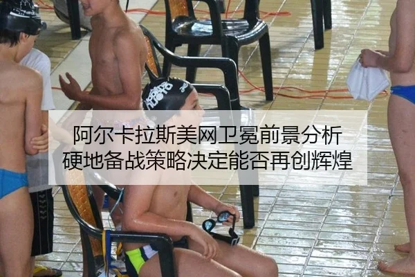 阿尔卡拉斯美网卫冕前景分析 硬地备战策略决定能否再创辉煌
