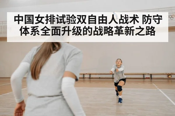 中国女排试验双自由人战术 防守体系全面升级的战略革新之路